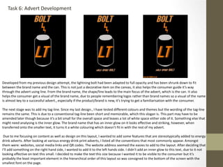 Task 6: Advert Development
Developed from my previous design attempt, the lightning bolt had been adapted to full opacity and has been shrunk down to fit
between the brand name and the can. This is not just a decorative item on the canvas, it also helps the consumer guide it’s way
through the advert using line. From the brand name, the shape/line leads to the main focus of the advert, which is the can. It also
helps the consumer get a visual of the brand name, due to people remembering logos rather than brand names so a visual of the name
is almost key to a successful advert., especially if the product/brand is new, it’s trying to get a familiarisation with the consumer.
The next stage was to add my tag-line. Since my last design., I have tested different colours and themes but the wording of the tag-line
remains the same. This is due to a conventional tag-line been short and memorable, which this slogan is. This part may have to be
amended later though because it’s a bit small for the overall space and leaves a lot of white space either side of it. Something else that
might need analysing is the inner glow. The brand name that has an inner glow on it looks effective and striking, however, when
transferred onto the smaller text, it turns it a white colouring which doesn’t fit in with the rest of my advert.
Due to me focusing on content as well as design on this layout, I wanted to add some features that are stereotypically added to energy
drink adverts. After looking at various energy drink print adverts, I listed all the conventions that most commonly appear. Amongst
them were: websites, social media links and QR codes. The website address seemed the easies to add to the layout. After deciding that
I’ll add something on the right hand side, I wanted to add it to the left hands side. I didn’t add an inner glow to this text, due to it not
looking effective on text this small. I decided to make the text this size because I wanted it to be visible to the consumer but it’s
probably the least important element in the hierarchical order of this layout so was consigned to the bottom of the screen with the
smallest font on the page.
 