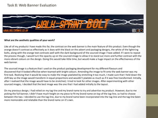 What are the aesthetic qualities of your work?
Like all of my products I have made this far, the contrast on the web banner is the main feature of this product. Even though the
orange doesn’t contrast as effectively as it does with the black on the advert and packaging designs, the white of the lightning
bolts, along with the orange text contrasts well with the dark background of the sourced image I have added. If I were to repeat
the process though, I would turn the opacity up on the sourced image to allow it to stand out more and further contrast with the
more vibrant colours on the design. Doing this would take little time, but would make a huge impact on the effectiveness of the
web banner.
The sourced image is a feature that I used on the product packaging development for my different flavours and
discovered that it looked effective when teamed with bright colours. Amending the image to fit onto the web banner was my
first task. Realising that it would be easy to make the image pixelated by stretching it too much, I made sure that I held down the
shift key so the image would transform in equal proportions and wouldn’t pixelate as much as if it was free transformed. Initially,
after I realised that the image would have to be stretched, I tried to look for other images. After experimenting with other
sourced images, I decided that the best image was the one that I had added initially to the layout.
On my previous design, I had relied on my tag-line and my brand name to try and advertise my product. However, due to me
picking the full banner, I didn’t have much height on my piece to fit my brand name on top of the tag-line, so had to choose
between the two. I decided to use the tag-line, due to my brand name been incorporated into the tag-line and the tag-line been
more memorable and relatable than the brand name on it’s own.
Task 8: Web Banner Evaluation
 