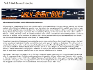 Are there opportunities for further development of your work?
After completing the web banner for this task, I looked at a few existing web banners that were trying to advertise and sell their
products online. While they had a similar layout to mine, due to them also having issues with the available room that they have
to work with to get all the relevant content on, they also had an animation element to their web banners. Whether it was just a
change of colours or moving text or products, they had something changing on their web banner that made it stand out more
than just a normal, still image banner. If I added an animation to my banner, it would makes sense that I try and add it to the text
or the bolt on my page. Making it look like my lightning bolt is striking would be a feature that would be effective and wouldn't
take too much attention away from the other content on the web banner.
Throughout this project, white space on my products has been a major problem for me. Even though I have wanted a clear and
concise layout on all my designs, there has been a bit too much white space for my liking on the designs. This web banner is no
exception this rule, there is too much white space featured on the product. The left and right hand corners on the web banners
could feature some form of information that will inform the consumers about the product. However, if it’s too busy on the
layout, it’s already been said that a busy layout is ineffective for trying to grab the consumers attention, so this type of layout
might be better if the purpose of the products to try and inform or advertise a certain product.
Even though I have chosen this design to be my final one, I think I still need to experiment with the positioning of the lightning
bolts. On my previous design, the lightning bolts curved towards toward the right and left corners of the screen at the end, but
on this one, the bolts cross and finish in the middle of the screen. This isn’t an effective feature, but the previous design helped
to reduce the white space, while ensuring an easier method of animating the bolts should I go forward with this technique (You
may struggle to see movement t the ends of the bolts if the shapes are crossed at the ends).
Task 8: Web Banner Evaluation
 