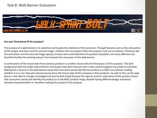 Are your final pieces fit for purpose?
The purpose of a web banner is to advertise and to grab the attention of the consumer. Through features such as the colouration
of the shapes and fonts and the sourced image, I believe that my product fulfils the purpose it set out to achieve. If features like
the animations and the sourced image opacity increase were amended then this product would be a lot more effective and
therefore further the enticing nature it has towards the consumer of this web banner.
A continuation of the house style from previous products is another reason why this final piece is fit for purpose. The dark
background with the bright coloured fonts and shapes have been features that I have used throughout my products and tasks.
Making this a feature in the web banner mean that consumers would identify the product as a BOLT one without reading
whether it is or nor, they will subconsciously know the house style of the company in their products. As well as this, on the web
banner I was able to change my background and my bolt shape because the tag-line and the colouration of the product meant
that consumers would still identify this product as in the BOLT product range, despite having different design and layout
elements featured within it, therefore making this product fit for purpose.
Task 8: Web Banner Evaluation
 