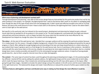 What areas of planning and development worked well?
Through development and planning, I was able to find certain design features that worked for this particular product but not for my
other products in this project. For example, the lightning bolt that I used on the banner didn’t work on my advert or packaging tasks.
Even though the idea of this type of bolt came from the packaging task, it didn’t quite look effective enough to be used as my final
feature, but due to the small amount of room I have to work with on the banner, the lightning bolt that I used on the advert didn’t
seem to look right on the web banner.
Not specific to this particular task, but relevant to the overall project, development and planning has helped me get a relevant
house style that has worked for all my products in this project so far. The dark background, contrasted with the bright and vibrant
coloured text and formal elements, such as shapes has been the house style that has seemed to be most effective for me.
Development has helped me change the colour, the content and the background.
The colour – At the start of the web banner task, I decided that a younger audience will be viewing this particular product because
it’s e-media based. For this reason, I thought a brighter background, instead of the restrained black background would be the way to
progress in Task 8. After adding the orange background and amending all the text and shape based features to a black colouring, it
was evident that it wasn’t going to work as a final design for the web banner task. Due to it working on other products, I decided to
continue with the same house style on this one too, despite me wanting to be more experimental on this product, due to a creative
design been more e-media accessible and would fit in to the stereotypical younger audiences values. A majority of young people
would view this , due to them using the internet more than an older demographic.
The content – The same type of content has been used throughout the planning and development stages, it’s the positioning that
has differed. I started off this task by adding the website address, the lighting bolt shape and the social media links to both sides,
which made the layout look busy. I then moved onto centralising everything, but this left mass white spaces on the layout. After
going through these stages, I decided to emulate the advert design and put the website in the left corner and the social media links
in the right hand corner. This balanced the design and made it look effective an reduced the amount of white space evident on the
layout.
*All these features add together and have contributed some way in making my final design the most effective it could be.
Task 8: Web Banner Evaluation
 