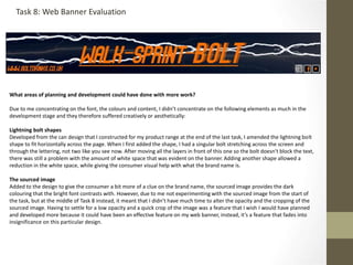 What areas of planning and development could have done with more work?
Due to me concentrating on the font, the colours and content, I didn’t concentrate on the following elements as much in the
development stage and they therefore suffered creatively or aesthetically:
Lightning bolt shapes
Developed from the can design that I constructed for my product range at the end of the last task, I amended the lightning bolt
shape to fit horizontally across the page. When I first added the shape, I had a singular bolt stretching across the screen and
through the lettering, not two like you see now. After moving all the layers in front of this one so the bolt doesn't block the text,
there was still a problem with the amount of white space that was evident on the banner. Adding another shape allowed a
reduction in the white space, while giving the consumer visual help with what the brand name is.
The sourced image
Added to the design to give the consumer a bit more of a clue on the brand name, the sourced image provides the dark
colouring that the bright font contrasts with. However, due to me not experimenting with the sourced image from the start of
the task, but at the middle of Task 8 instead, it meant that I didn’t have much time to alter the opacity and the cropping of the
sourced image. Having to settle for a low opacity and a quick crop of the image was a feature that I wish I would have planned
and developed more because it could have been an effective feature on my web banner, instead, it’s a feature that fades into
insignificance on this particular design.
Task 8: Web Banner Evaluation
 