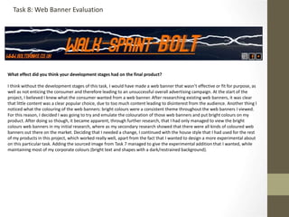 What effect did you think your development stages had on the final product?
I think without the development stages of this task, I would have made a web banner that wasn’t effective or fit for purpose, as
well as not enticing the consumer and therefore leading to an unsuccessful overall advertising campaign. At the start of the
project, I believed I knew what the consumer wanted from a web banner. After researching existing web banners, it was clear
that little content was a clear popular choice, due to too much content leading to disinterest from the audience. Another thing I
noticed what the colouring of the web banners: bright colours were a consistent theme throughout the web banners I viewed.
For this reason, I decided I was going to try and emulate the colouration of those web banners and put bright colours on my
product. After doing so though, it became apparent, through further research, that I had only managed to view the bright
colours web banners in my initial research, where as my secondary research showed that there were all kinds of coloured web
banners out there on the market. Deciding that I needed a change, I continued with the house style that I had used for the rest
of my products in this project, which worked really well, apart from the fact that I wanted to design a more experimental about
on this particular task. Adding the sourced image from Task 7 managed to give the experimental addition that I wanted, while
maintaining most of my corporate colours (bright text and shapes with a dark/restrained background).
Task 8: Web Banner Evaluation
 