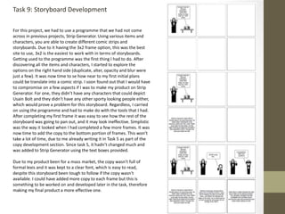 Task 9: Storyboard Development
For this project, we had to use a programme that we had not come
across in previous projects, Strip Generator. Using various items and
characters, you are able to create different comic strips and
storyboards. Due to it having the 3x2 frame option, this was the best
site to use, 3x2 is the easiest to work with in terms of storyboards.
Getting used to the programme was the first thing I had to do. After
discovering all the items and characters, I started to explore the
options on the right hand side (duplicate, alter, opacity and blur were
just a few). It was now time to se how near to my first initial plans
could be translate into a comic strip. I soon found out that I would have
to compromise on a few aspects if I was to make my product on Strip
Generator. For one, they didn’t have any characters that could depict
Usain Bolt and they didn’t have any other sporty looking people either,
which would prove a problem for this storyboard. Regardless, I carried
on using the programme and had to make do with the tools that I had.
After completing my first frame it was easy to see how the rest of the
storyboard was going to pan out, and it may look ineffective. Simplistic
was the way it looked when I had completed a few more frames. It was
now time to add the copy to the bottom portion of frames. This won’t
take a lot of time, due to me already writing it in Task 5 as part of the
copy development section. Since task 5, it hadn’t changed much and
was added to Strip Generator using the text boxes provided.
Due to my product been for a mass market, the copy wasn’t full of
formal lexis and it was kept to a clear font, which is easy to read,
despite this storyboard been tough to follow if the copy wasn't
available. I could have added more copy to each frame but this is
something to be worked on and developed later in the task, therefore
making my final product a more effective one.
 