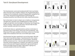 Task 9: Storyboard Development
The Strip Generator constructed storyboards didn’t look much better
when all of them were complete. However, the only good thing about
making all of the storyboards, instead of stopping after making the first
one, is that I discovered using Photoshop to partly design the
storyboard would be more effective than solely using Strip Generator.
Due to there been no items to depict cans or bottles on strip generator
I thought that it would be more straightforward to collate sourced
images and add them onto the design on Photoshop. Even though they
look out of place, I had to work with what I had and make the best
product I possibly could with the resources.
As the frames drew on, I gradually had less and less to talk about on
the bottom parts of the frames. At the start of the storyboards, I was
filling most of the space available on the frames, where as in the latter
stages of the storyboard, there was a lot of white space visible.
Strip Generator has been a good tool to use on this project. Not only
have I learnt new skills by using it, I have discovered a new creative
programme that I can potentially use in future projects, should the
brief be correct to use it on. I may not make my final product on Strip
Generator and the programme is simplistic, but it gave me a starting
point on this task and it helped to develop the copy and will help to
further this design along and make a huge impact in giving me a
successful product at the end of the project.
 
