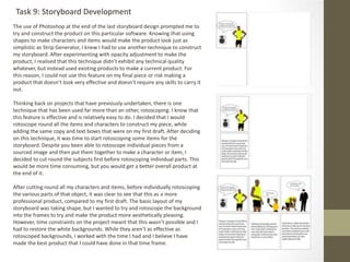 Task 9: Storyboard Development
The use of Photoshop at the end of the last storyboard design prompted me to
try and construct the product on this particular software. Knowing that using
shapes to make characters and items would make the product look just as
simplistic as Strip Generator, I knew I had to use another technique to construct
my storyboard. After experimenting with opacity adjustment to make the
product, I realised that this technique didn’t exhibit any technical quality
whatever, but instead used existing products to make a current product. For
this reason, I could not use this feature on my final piece or risk making a
product that doesn’t look very effective and doesn’t require any skills to carry it
out.
Thinking back on projects that have previously undertaken, there is one
technique that has been used far more than an other, rotoscoping. I know that
this feature is effective and is relatively easy to do. I decided that I would
rotoscope round all the items and characters to construct my piece, while
adding the same copy and text boxes that were on my first draft. After deciding
on this technique, it was time to start rotoscoping some items for the
storyboard. Despite you been able to rotoscope individual pieces from a
sourced image and then put them together to make a character or item, I
decided to cut round the subjects first before rotoscoping individual parts. This
would be more time consuming, but you would get a better overall product at
the end of it.
After cutting round all my characters and items, before individually rotoscoping
the various parts of that object, it was clear to see that this as a more
professional product, compared to my first draft. The basic layout of my
storyboard was taking shape, but I wanted to try and rotoscope the background
into the frames to try and make the product more aesthetically pleasing.
However, time constraints on the project meant that this wasn’t possible and I
had to restore the white backgrounds. While they aren’t as effective as
rotoscoped backgrounds, I worked with the time I had and I believe I have
made the best product that I could have done in that time frame.
 