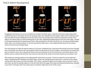 Task 6: Advert Development
Struggling to find features to put on my advert to cut down the white space, I started to brainstorm ideas about what
could be featured on the layout. Due to me wanting a clean and relatively text free design, I didn’t want to add too much
text and make the layout ineffective for the consumer. There was already some content at the bottom and top of the
page so the obvious place to add something was on the sides. Adapting the lightning bolt at the top of the page, I rotated
it and experimented with the positioning of them. After putting them at either side of the can, the layout already looked
better and a more finished product. It not only reduced the white space, it also added familiarisation of the product
name to the consumer through shape.
The next step was to make the tag-line stand out a bit more. Designed to be a technique that enticed consumers through
been memorable, this tag-line was memorable but didn’t really stand out from the advert. Increasing the size would have
been an obvious choice, but it would have drawn even more attention to the fact that there's some white space in the
bottom corner, as well as the fact that I was unsure on the look of the stroke on the took should it be increased in size.
After looking at existing products and analysing what made them successful, I tried to emulate the social media link
aspect. Knowing that the Facebook and twitter logos couldn’t be that big because they weren’t a bit part of the advert
and therefore don’t have to be that noticeable. This is when I decided to determine the logos sizes by using the ruler to
level them up with the website address on the left hand side of the page. After experimenting with positioning, I decided
to put them in the place with most white space, the bottom right hand corner of the canvas.
 