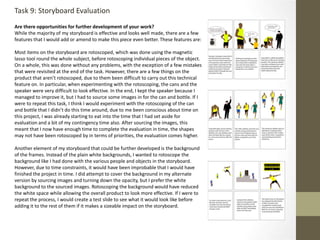 Are there opportunities for further development of your work?
While the majority of my storyboard is effective and looks well made, there are a few
features that I would add or amend to make this piece even better. These features are:
Most items on the storyboard are rotoscoped, which was done using the magnetic
lasso tool round the whole subject, before rotoscoping individual pieces of the object.
On a whole, this was done without any problems, with the exception of a few mistakes
that were revisited at the end of the task. However, there are a few things on the
product that aren’t rotoscoped, due to them been difficult to carry out this technical
feature on. In particular, when experimenting with the rotoscoping, the cans and the
speaker were very difficult to look effective. In the end, I kept the speaker because I
managed to improve it, but I had to source some images in for the can and bottle. If I
were to repeat this task, I think I would experiment with the rotoscoping of the can
and bottle that I didn’t do this time around, due to me been conscious about time on
this project, I was already starting to eat into the time that I had set aside for
evaluation and a bit of my contingency time also. After sourcing the images, this
meant that I now have enough time to complete the evaluation in time, the shapes
may not have been rotoscoped by in terms of priorities, the evaluation comes higher.
Another element of my storyboard that could be further developed is the background
of the frames. Instead of the plain white backgrounds, I wanted to rotoscope the
background like I had done with the various people and objects in the storyboard.
However, due to time constraints, it would have been improbable that I would have
finished the project in time. I did attempt to cover the background in my alternate
version by sourcing images and turning down the opacity, but I prefer the white
background to the sourced images. Rotoscoping the background would have reduced
the white space while allowing the overall product to look more effective. If I were to
repeat the process, I would create a test slide to see what it would look like before
adding it to the rest of them if it makes a sizeable impact on the storyboard.
Task 9: Storyboard Evaluation
 