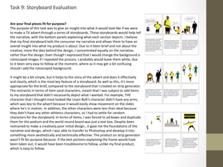 Are your final pieces fit for purpose?
The purpose of this task was to give an insight into what it would look like if we were
to make a TV advert through a series of storyboards. These storyboards would help tell
the narrative, with the bottom panels explaining what each section depicts. I believe
that my final storyboard tells the consumer my narrative and allows them to have an
overall insight into what my product is about. Due to it been brief and not about the
creative, more the idea behind the design, I concentrated equally on the narrative,
rather than the design. Even though I expressed that I would change the background o
rotoscoped images if I repeated the process, I probably would leave them white, due
to it been very easy to follow at the moment, where as it may get a bit confusing
should I add the rotoscoped background.
It might be a bit simple, but it helps to the story of the advert and does it effectively
and clearly, which is the most key feature of a storyboard. As well as this, it’s more
appropriate for the brief, compared to the storyboard that I created on strip generator.
The restraints in terms of item sand characters, meant that I was subject to add items
to my storyboard that didn't necessarily depict what I wanted. For example, THE
character that I thought most looked like Usain Bolt’s character didn’t have any arms,
which was key to the advert because it would easily show movement on the slides
where he's in motion. In addition, the other characters were less than ideal because
they didn’t have any other athletics characters, so I had to settle for random
characters for the storyboard. In terms of items, I was forced to ad boxes and duplicate
them for the podium and the world record board was just a text box. Despite been
restrained to make a creatively poor initial design., it gave me the foundations of the
narrative and design, which I was able to transfer to Photoshop and develop it into
something more aesthetically and technically effective. The product on strip generator
wasn’t fit for purpose because if the text portions explaining the frame would have
been taken out, it would have been troublesome to follow, unlike my final product,
which is easy to follow.
Task 9: Storyboard Evaluation
 