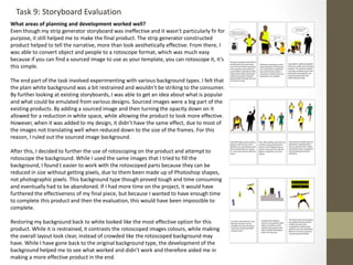 What areas of planning and development worked well?
Even though my strip generator storyboard was ineffective and it wasn’t particularly fir for
purpose, it still helped me to make the final product. The strip generator constructed
product helped to tell the narrative, more than look aesthetically effective. From there, I
was able to convert object and people to a rotoscope format, which was much easy
because if you can find a sourced image to use as your template, you can rotoscope it, it’s
this simple.
The end part of the task involved experimenting with various background types. I felt that
the plain white background was a bit restrained and wouldn’t be striking to the consumer.
By further looking at existing storyboards, I was able to get an idea about what is popular
and what could be emulated from various designs. Sourced images were a big part of the
existing products. By adding a sourced image and then turning the opacity down on it
allowed for a reduction in white space, while allowing the product to look more effective.
However, when it was added to my design, it didn’t have the same effect, due to most of
the images not translating well when reduced down to the size of the frames. For this
reason, I ruled out the sourced image background.
After this, I decided to further the use of rotoscoping on the product and attempt to
rotoscope the background. While I used the same images that I tried to fill the
background, I found t easier to work with the rotoscoped parts because they can be
reduced in size without getting pixels, due to them been made up of Photoshop shapes,
not photographic pixels. This background type though proved tough and time consuming
and eventually had to be abandoned. If I had more time on the project, it would have
furthered the effectiveness of my final piece, but because I wanted to have enough time
to complete this product and then the evaluation, this would have been impossible to
complete.
Restoring my background back to white looked like the most effective option for this
product. While it is restrained, it contrasts the rotoscoped images colours, while making
the overall layout look clear, instead of crowded like the rotoscoped background may
have. While I have gone back to the original background type, the development of the
background helped me to see what worked and didn’t work and therefore aided me in
making a more effective product in the end.
Task 9: Storyboard Evaluation
 