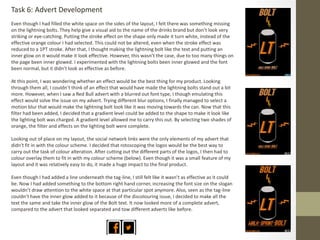 Task 6: Advert Development
Even though I had filled the white space on the sides of the layout, I felt there was something missing
on the lightning bolts. They help give a visual aid to the name of the drinks brand but don’t look very
striking or eye-catching. Putting the stroke effect on the shape only made it turn white, instead of the
effective orange colour I had selected. This could not be altered, even when the stroke effect was
reduced to a 1PT stroke. After that, I thought making the lightning bolt like the text and putting an
inner glow on it would make it look effective. However, this wasn’t the case, due to too many things on
the page been inner glowed. I experimented with the lightning bolts been inner glowed and the font
been normal, but it didn’t look as effective as before.
At this point, I was wondering whether an effect would be the best thing for my product. Looking
through them all, I couldn’t think of an effect that would have made the lightning bolts stand out a bit
more. However, when I saw a Red Bull advert with a blurred out font type, I though emulating this
effect would solve the issue on my advert. Trying different blur options, I finally managed to select a
motion blur that would make the lightning bolt look like it was moving towards the can. Now that this
filter had been added, I decided that a gradient level could be added to the shape to make it look like
the lighting bolt was charged. A gradient level allowed me to carry this out. By selecting two shades of
orange, the filter and effects on the lighting bolt were complete.
Looking out of place on my layout, the social network links were the only elements of my advert that
didn't fit in with the colour scheme. I decided that rotoscoping the logos would be the best way to
carry out the task of colour alteration. After cutting out the different parts of the logos, I then had to
colour overlay them to fit in with my colour scheme (below). Even though it was a small feature of my
layout and it was relatively easy to do, it made a huge impact to the final product.
Even though I had added a line underneath the tag-line, I still felt like it wasn’t as effective as it could
be. Now I had added something to the bottom right hand corner, increasing the font size on the slogan
wouldn’t draw attention to the white space at that particular spot anymore. Also, seen as the tag-line
couldn’t have the inner glow added to it because of the discolouring issue, I decided to make all the
text the same and take the inner glow of the Bolt text. It now looked more of a complete advert,
compared to the advert that looked separated and tow different adverts like before.
 