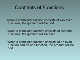 Quotients of Functions  When a combined function consists of two even functions, the quotient will be odd. When a combined function consists of two odd functions, the quotient will be even When a combined function consists of an even function and an odd function, the product will be odd. 