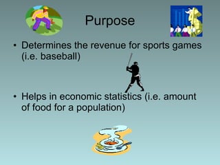 Purpose Determines the revenue for sports games (i.e. baseball) Helps in economic statistics (i.e. amount of food for a population)  