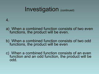 Investigation  (continued) 4. a)  When a combined function consists of two even functions, the product will be even. b)  When a combined function consists of two odd functions, the product will be even c)  When a combined function consists of an even function and an odd function, the product will be odd. 