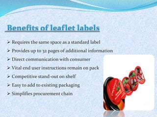  Requires the same space as a standard label 
 Provides up to 32 pages of additional information 
 Direct communication with consumer 
 Vital end user instructions remain on pack 
 Competitive stand-out on shelf 
 Easy to add to existing packaging 
 Simplifies procurement chain 
 