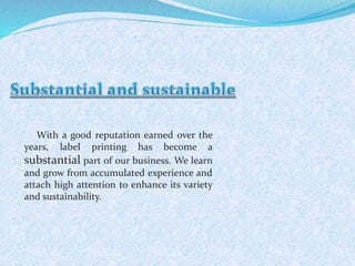 With a good reputation earned over the 
years, label printing has become a 
substantial part of our business. We learn 
and grow from accumulated experience and 
attach high attention to enhance its variety 
and sustainability. 
 