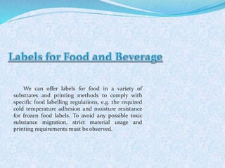 We can offer labels for food in a variety of 
substrates and printing methods to comply with 
specific food labelling regulations, e.g. the required 
cold temperature adhesion and moisture resistance 
for frozen food labels. To avoid any possible toxic 
substance migration, strict material usage and 
printing requirements must be observed. 
 