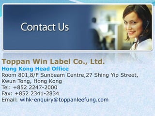 Toppan Win Label Co., Ltd. 
Hong Kong Head Office 
Room 801,8/F Sunbeam Centre,27 Shing Yip Street, 
Kwun Tong, Hong Kong 
Tel: +852 2247-2000 
Fax: +852 2341-2834 
Email: wlhk-enquiry@toppanleefung.com 
