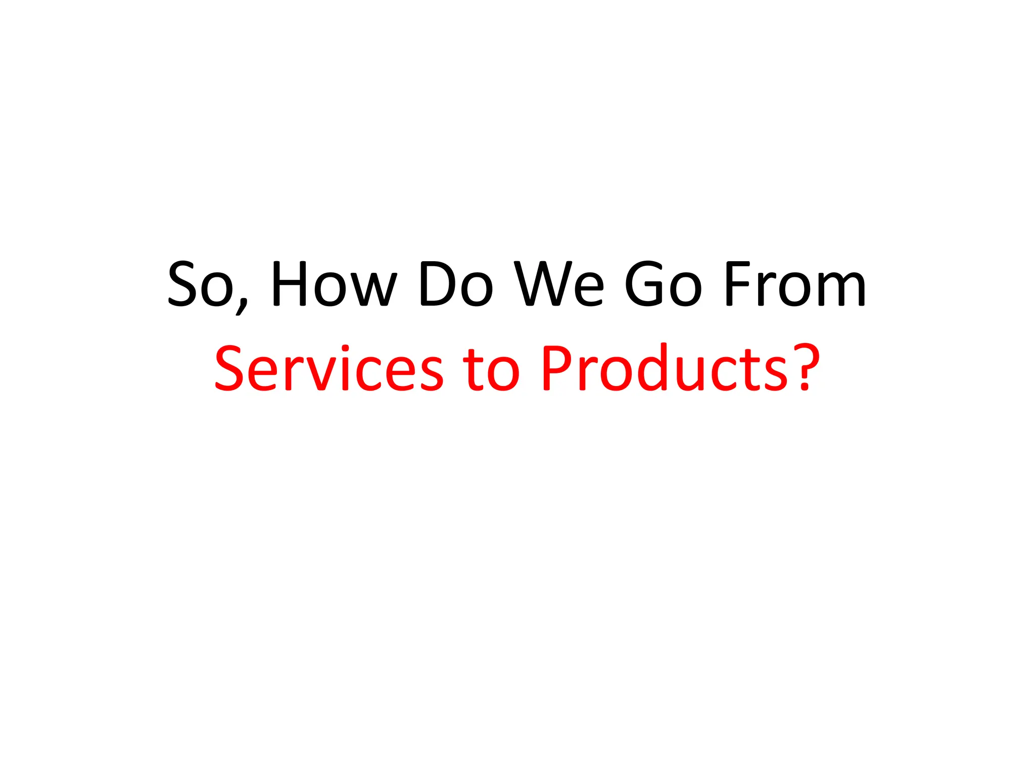 So, How Do We Go From
 Services to Products?
 