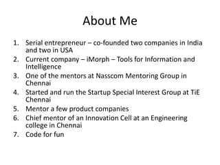 About Me
1. Serial entrepreneur – co-founded two companies in India
   and two in USA
2. Current company – iMorph – Tools for Information and
   Intelligence
3. One of the mentors at Nasscom Mentoring Group in
   Chennai
4. Started and run the Startup Special Interest Group at TiE
   Chennai
5. Mentor a few product companies
6. Chief mentor of an Innovation Cell at an Engineering
   college in Chennai
7. Code for fun
 