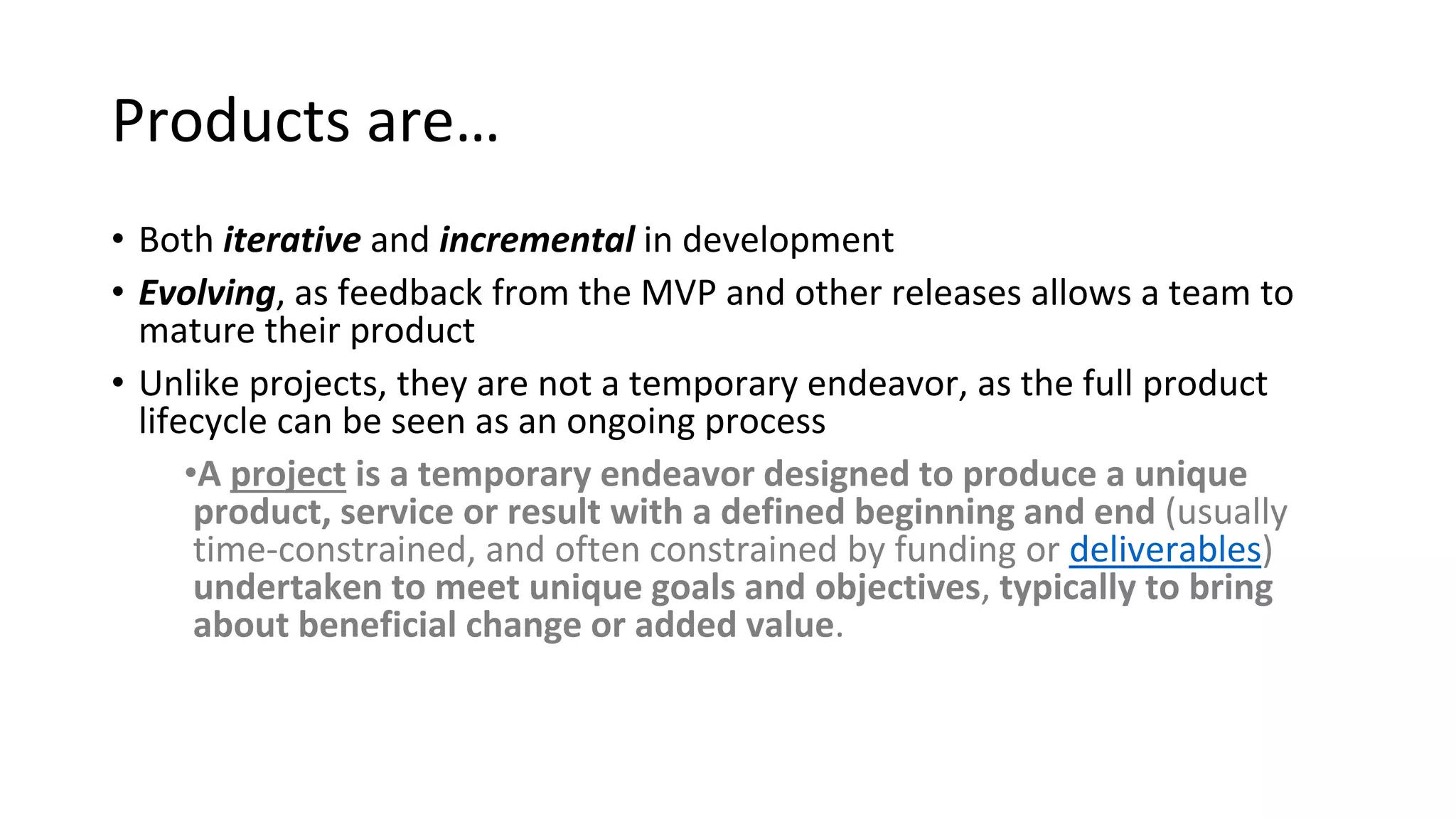 Products are…
• Both iterative and incremental in development
• Evolving, as feedback from the MVP and other releases allows a team to
mature their product
• Unlike projects, they are not a temporary endeavor, as the full product
lifecycle can be seen as an ongoing process
•A project is a temporary endeavor designed to produce a unique
product, service or result with a defined beginning and end (usually
time-constrained, and often constrained by funding or deliverables)
undertaken to meet unique goals and objectives, typically to bring
about beneficial change or added value.
 