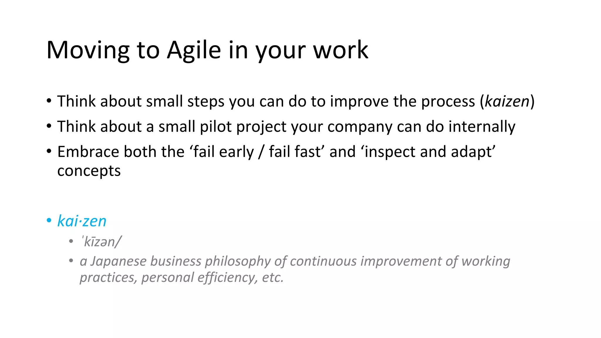 Moving to Agile in your work
• Think about small steps you can do to improve the process (kaizen)
• Think about a small pilot project your company can do internally
• Embrace both the ‘fail early / fail fast’ and ‘inspect and adapt’
concepts
• kai·zen
• ˈkīzən/
• a Japanese business philosophy of continuous improvement of working
practices, personal efficiency, etc.
 