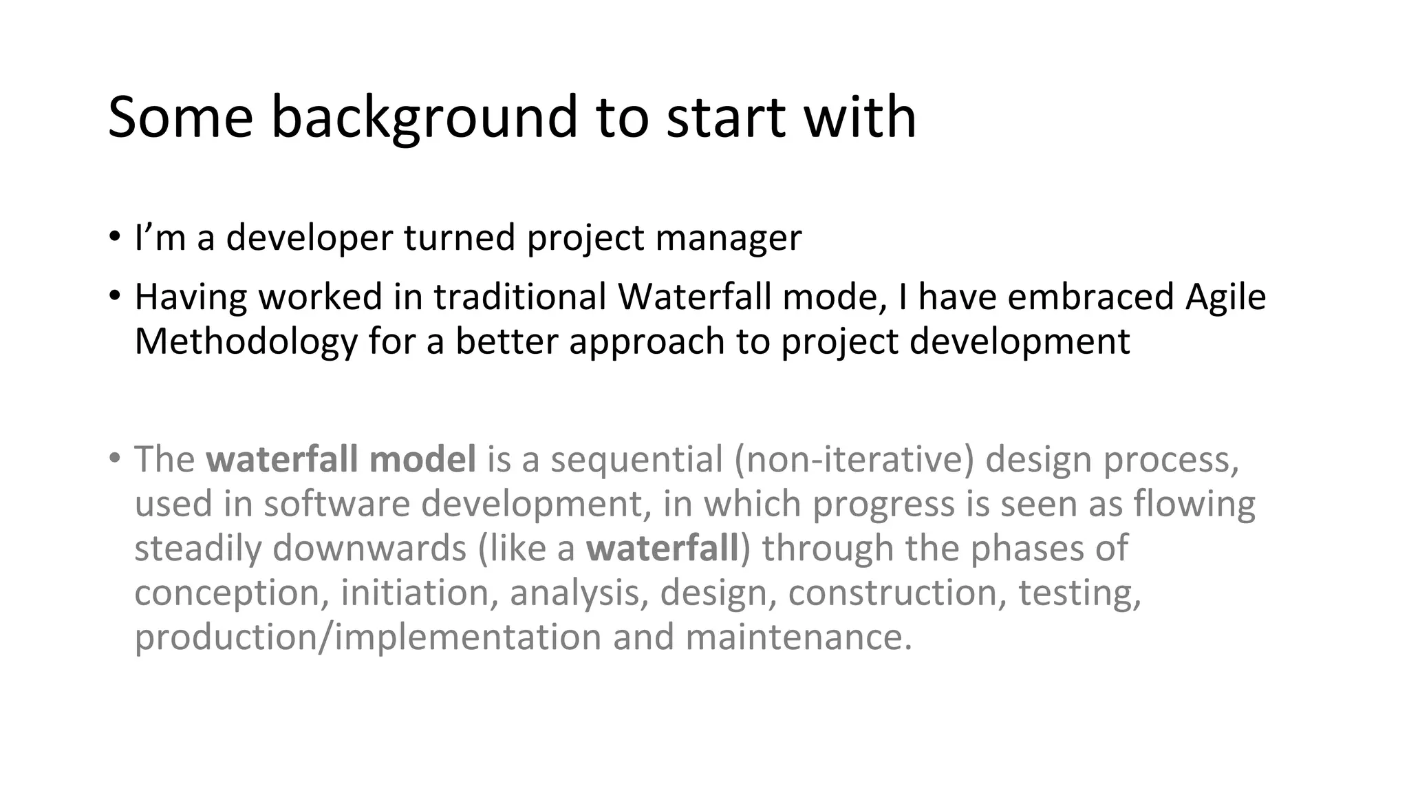 Some background to start with
• I’m a developer turned project manager
• Having worked in traditional Waterfall mode, I have embraced Agile
Methodology for a better approach to project development
• The waterfall model is a sequential (non-iterative) design process,
used in software development, in which progress is seen as flowing
steadily downwards (like a waterfall) through the phases of
conception, initiation, analysis, design, construction, testing,
production/implementation and maintenance.
 