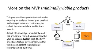 More on the MVP (minimally viable product)
This process allows you to test an idea by
exposing an early version of your pr...
