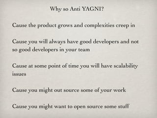 Why so Anti YAGNI?

Cause the product grows and complexities creep in

Cause you will always have good developers and not
so good developers in your team

Cause at some point of time you will have scalability
issues

Cause you might out source some of your work

Cause you might want to open source some stuff
 
