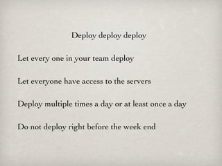 Deploy deploy deploy

Let every one in your team deploy

Let everyone have access to the servers

Deploy multiple times a day or at least once a day

Do not deploy right before the week end
 