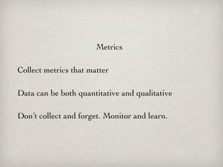 Metrics

Collect metrics that matter

Data can be both quantitative and qualitative

Don’t collect and forget. Monitor and learn.
 