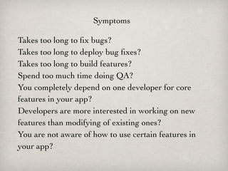 Symptoms

Takes too long to ﬁx bugs?
Takes too long to deploy bug ﬁxes?
Takes too long to build features?
Spend too much time doing QA?
You completely depend on one developer for core
features in your app?
Developers are more interested in working on new
features than modifying of existing ones?
You are not aware of how to use certain features in
your app?
 