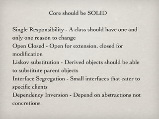 Core should be SOLID

Single Responsibility - A class should have one and
only one reason to change
Open Closed - Open for extension, closed for
modiﬁcation
Liskov substitution - Derived objects should be able
to substitute parent objects
Interface Segregation - Small interfaces that cater to
speciﬁc clients
Dependency Inversion - Depend on abstractions not
concretions
 