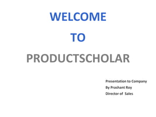 WELCOME
TO
PRODUCTSCHOLAR
Presentation to Company
By Prashant Roy
Director of Sales
 