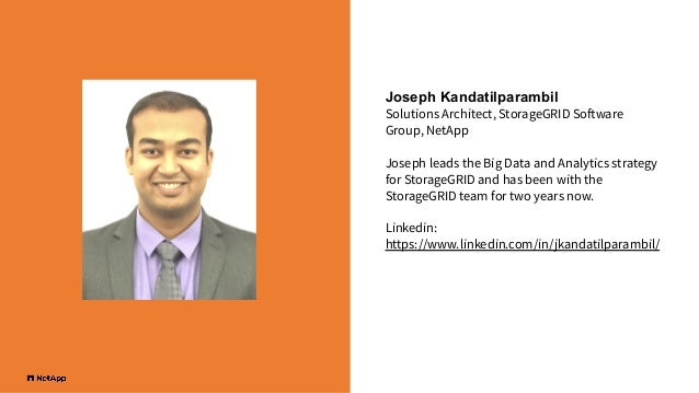 Joseph Kandatilparambil
Solutions Architect, StorageGRID Software
Group, NetApp
Joseph leads the Big Data and Analytics strategy
for StorageGRID and has been with the
StorageGRID team for two years now.
Linkedin:
https://www.linkedin.com/in/jkandatilparambil/
 
 