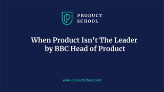 www.productschool.com
When Product Isn’t The Leader
by BBC Head of Product
 