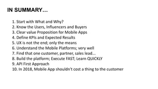 IN SUMMARY…
1. Start with What and Why?
2. Know the Users, Influencers and Buyers
3. Clear value Proposition for Mobile Apps
4. Define KPIs and Expected Results
5. UX is not the end; only the means
6. Understand the Mobile Platforms; very well
7. Find that one customer, partner, sales lead...
8. Build the platform; Execute FAST; Learn QUICKLY
9. API First Approach
10. In 2018, Mobile App shouldn't cost a thing to the customer
 
