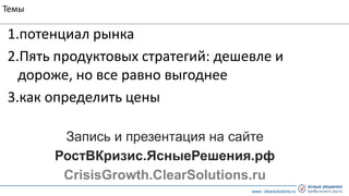www. clearsolutions.ru
Темы
1.потенциал рынка
2.Пять продуктовых стратегий: дешевле и
дороже, но все равно выгоднее
3.как определить цены
Запись и презентация на сайте
РостВКризис.ЯсныеРешения.рф
CrisisGrowth.ClearSolutions.ru
 