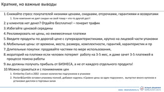 www. clearsolutions.ru
Краткие, но важные выводы
1.Снижайте стресс покупателей низкими ценами, скидками, отсрочками, гарантиями и возвратами
1. Если компания не дает скидки на свой товар = кто-то другой даст!
2.у клиентов нет денег? Отдайте бесплатно! – генерит трафик
3.Избегайте ценовой середины
4.Рекламировать не цены, но ежемесячные платежи
5.Введите продукты по дорогой цене с суперхарактеристиками, крупно на лицевой части упаковки
6.Мобильные цены: от времени, места, размера, комплектности, гарантий, характеристик и пр
7.Длительные покупки: продавайте частями по мере использования,
8.мораторий на платежи если человек потеряет работу на 3-5 мес, и даже зачет 3-5 платежей в
процессе поиска работы
9.вы должны получать прибыль от БИЗНЕСА, а не от каждого отдельного продукта!
10.Можно сражаться и с понижением цен
1. Kimberley Clark в 2002 снизил количество подгузников в упаковке
2. Pocter&Gamble оставил упаковку полной, добавил надпись «Сравни цены за один подгузник», выпустил много купонов и
установил дисплеи в торговых залах
 
