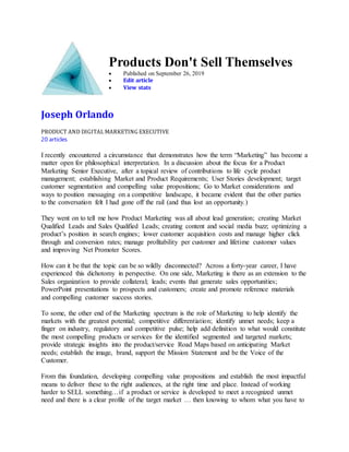 Products Don't Sell Themselves
 Published on September 26, 2019
 Edit article
 View stats
Joseph Orlando
PRODUCT AND DIGITAL MARKETING EXECUTIVE
20 articles
I recently encountered a circumstance that demonstrates how the term “Marketing” has become a
matter open for philosophical interpretation. In a discussion about the focus for a Product
Marketing Senior Executive, after a topical review of contributions to life cycle product
management; establishing Market and Product Requirements; User Stories development; target
customer segmentation and compelling value propositions; Go to Market considerations and
ways to position messaging on a competitive landscape, it became evident that the other parties
to the conversation felt I had gone off the rail (and thus lost an opportunity.)
They went on to tell me how Product Marketing was all about lead generation; creating Market
Qualified Leads and Sales Qualified Leads; creating content and social media buzz; optimizing a
product’s position in search engines; lower customer acquisition costs and manage higher click
through and conversion rates; manage profitability per customer and lifetime customer values
and improving Net Promoter Scores.
How can it be that the topic can be so wildly disconnected? Across a forty-year career, I have
experienced this dichotomy in perspective. On one side, Marketing is there as an extension to the
Sales organization to provide collateral; leads; events that generate sales opportunities;
PowerPoint presentations to prospects and customers; create and promote reference materials
and compelling customer success stories.
To some, the other end of the Marketing spectrum is the role of Marketing to help identify the
markets with the greatest potential; competitive differentiation; identify unmet needs; keep a
finger on industry, regulatory and competitive pulse; help add definition to what would constitute
the most compelling products or services for the identified segmented and targeted markets;
provide strategic insights into the product/service Road Maps based on anticipating Market
needs; establish the image, brand, support the Mission Statement and be the Voice of the
Customer.
From this foundation, developing compelling value propositions and establish the most impactful
means to deliver these to the right audiences, at the right time and place. Instead of working
harder to SELL something…if a product or service is developed to meet a recognized unmet
need and there is a clear profile of the target market … then knowing to whom what you have to
 