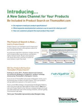 Introducing...
A New Sales Channel for Your Products
Be Included in Product Search on ThomasNet.com
           Do engineers need your product specifications?
           What keywords would potential customers use to search for what you sell?
           How can customers pinpoint the exact product they need?




The Future of Search is Now…
And It’s Product Search
Product Search is an intelligent search engine built
for how industrial buyers and engineers search for
parts and products online.

Its proprietary algorithm interprets complex searches
with multiple product specifications, and delivers
highly relevant results. Buyers and engineers
can easily refine their searches to locate the
exact product or part they need.




Will Your Products Be Found on
ThomasNet’s Product Search?
Coming in early 2011, Product Search will feature
an extensive database of suppliers’ product catalogs
showcasing ThomasNet’s Navigator clients.

If you’re one of ThomasNet’s thousands of Navigator clients, you’ll
be automatically included in Product Search. Plus, your products
will get additional exposure in the search results.

If your current Web strategy is not powered by the Navigator Platform,
now is the time to get your data ready for Product Search. Hint: Don’t
wait until Product Search is live. Give your company enough time to get
your data ready to be a part of this exciting innovation, and start getting
more business right away.

Talk to your ThomasNet representative about Navigator today.
 