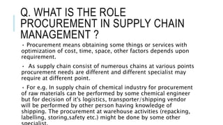 Q. WHAT IS THE ROLE
PROCUREMENT IN SUPPLY CHAIN
MANAGEMENT ?
• Procurement means obtaining some things or services with
op...