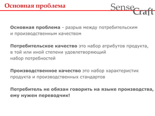 Основная проблема  - разрыв между потребительским и производственным качеством Потребительское качество  это набор атрибутов продукта, в той или иной степени удовлетворяющий набор потребностей  Производственное качество  это набор характеристик продукта и производственных стандартов Потребитель не обязан говорить на языке производства, ему нужен переводчик!   Основная проблема   