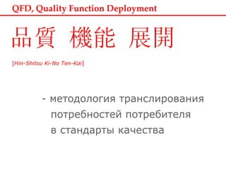 QFD, Quality Function Deployment [ Hin-Shitsu Ki-No Ten-Kai ]     -  методология транслирования   потребностей потребителя   в стандарты качества 