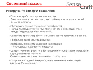 Системный подход Инструментарий  QFD  позволяет:     -  Понять потребителя лучше, чем он сам.   Дать ему именно тот продукт, который ему нужен и за который   он готов платить.   -  Обеспечить единое понимание потребностей.   Наладить продуктивную групповую работу и взаимодействие   между подразделениями компании.     -  Сократить сроки разработки и вывода нового продукта на рынок.     -  Правильно распределить ресурсы.   -  Кардинально снизить издержки на создание   и последующие доработки продукта.     -  Создать удобный реально работающий инструментарий управления   корпоративными знаниями.   Снизить зависимость от человеческого фактора.   - Получить наглядный материал для привлечения инвестиций   в проект (бенчмаркинг) 