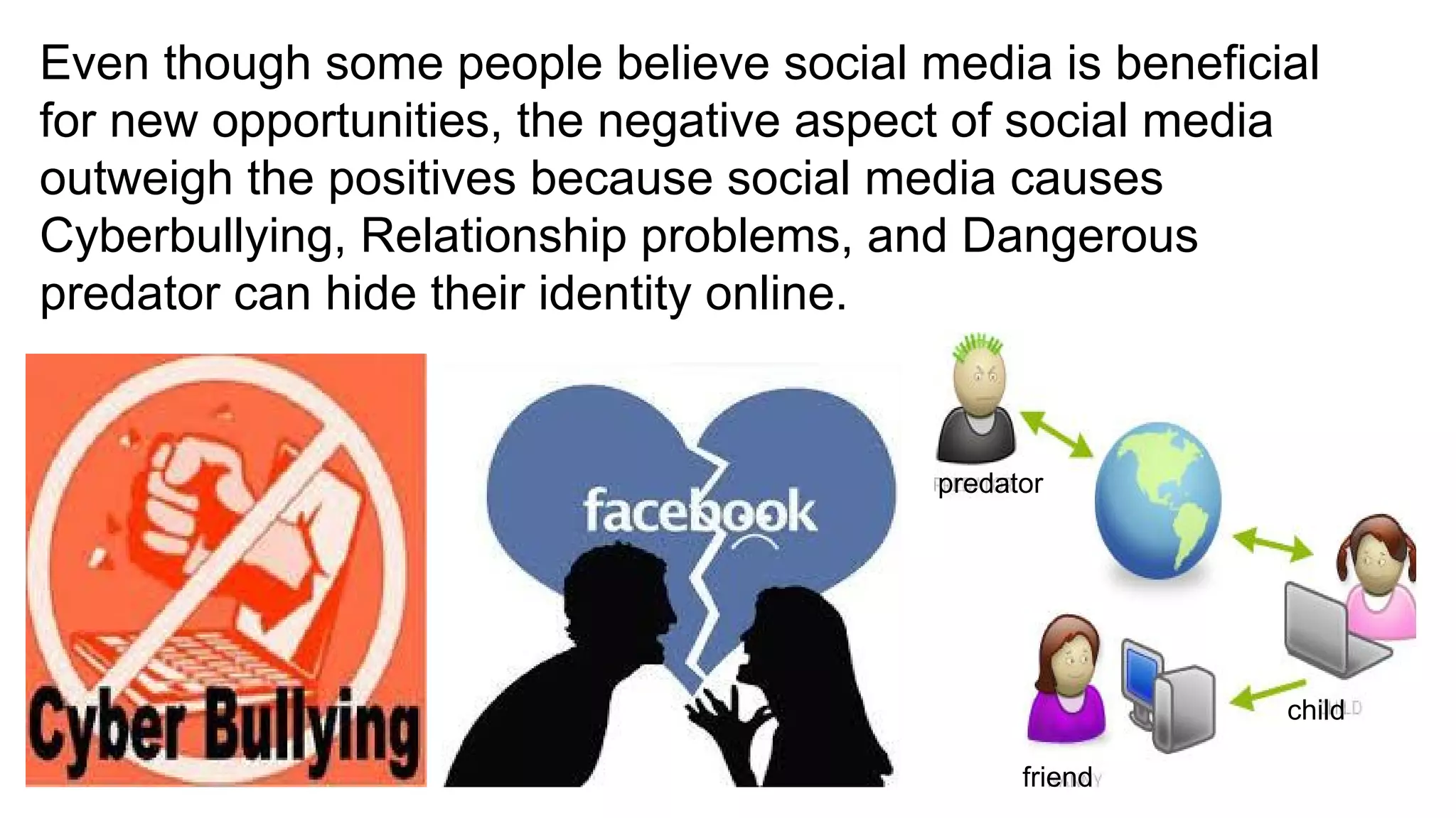 Even though some people believe social media is beneficial
for new opportunities, the negative aspect of social media
outweigh the positives because social media causes
Cyberbullying, Relationship problems, and Dangerous
predator can hide their identity online.
predator
child
friend