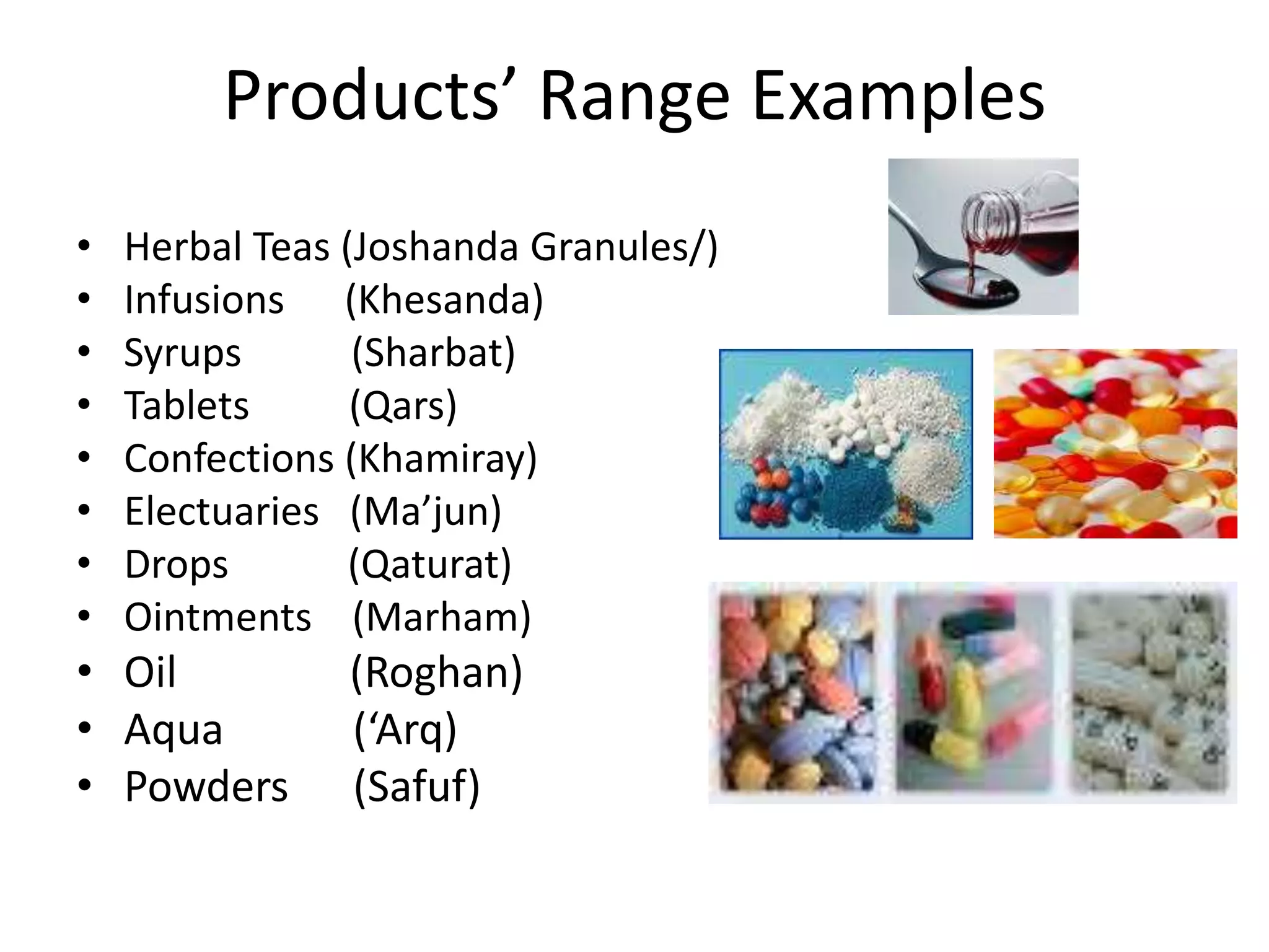 Products’ Range Examples
•
•
•
•
•
•
•
•

Herbal Teas (Joshanda Granules/)
Infusions (Khesanda)
Syrups
(Sharbat)
Tablets
(Qars)
Confections (Khamiray)
Electuaries (Ma’jun)
Drops
(Qaturat)
Ointments (Marham)

• Oil
• Aqua
• Powders

(Roghan)
(‘Arq)
(Safuf)

 