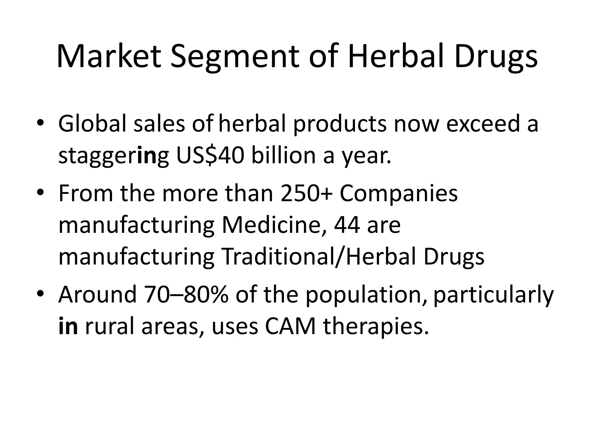 Market Segment of Herbal Drugs
• Global sales of herbal products now exceed a
staggering US$40 billion a year.
• From the more than 250+ Companies
manufacturing Medicine, 44 are
manufacturing Traditional/Herbal Drugs
• Around 70–80% of the population, particularly
in rural areas, uses CAM therapies.

 