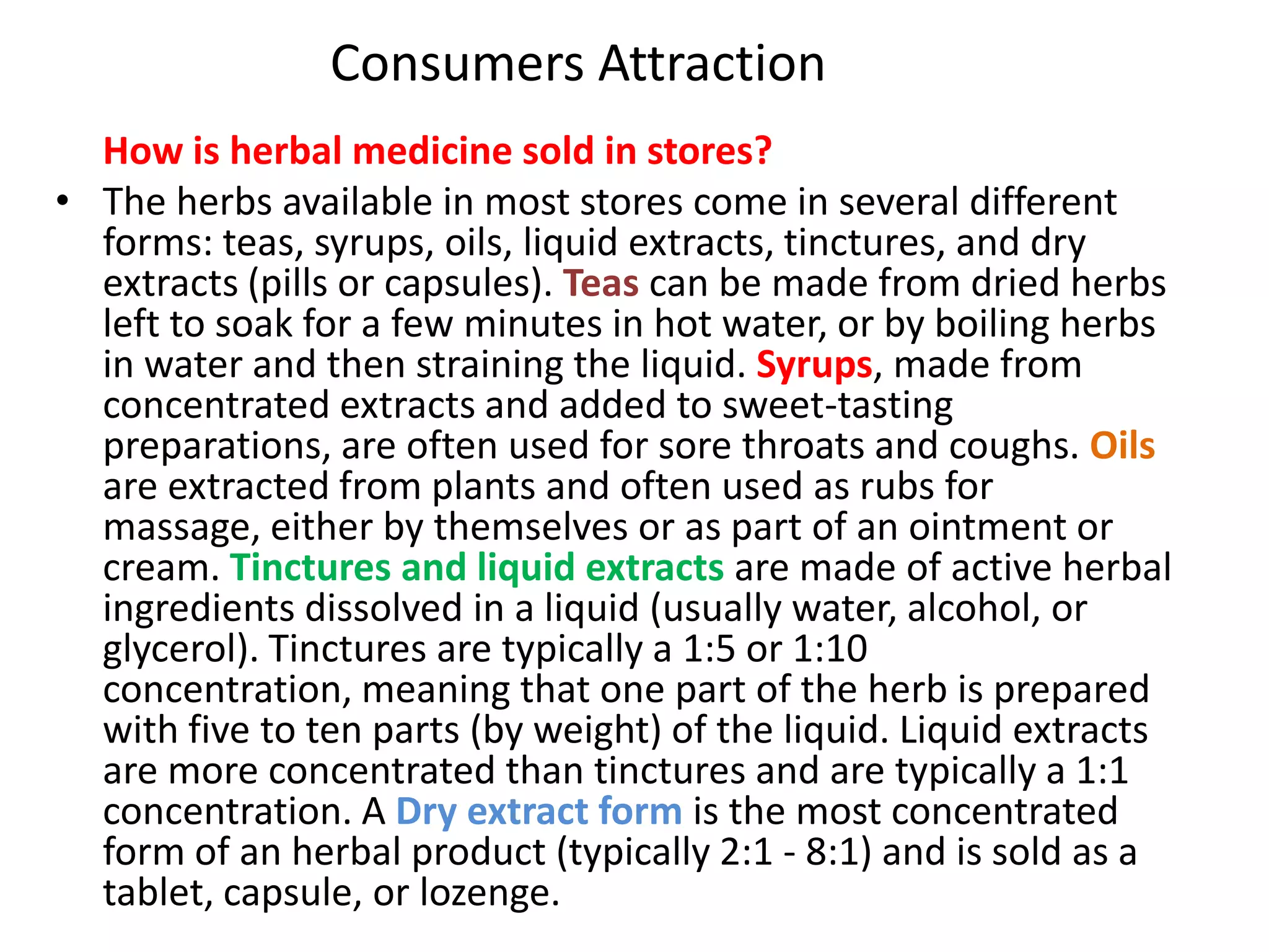 Consumers Attraction
How is herbal medicine sold in stores?
• The herbs available in most stores come in several different
forms: teas, syrups, oils, liquid extracts, tinctures, and dry
extracts (pills or capsules). Teas can be made from dried herbs
left to soak for a few minutes in hot water, or by boiling herbs
in water and then straining the liquid. Syrups, made from
concentrated extracts and added to sweet-tasting
preparations, are often used for sore throats and coughs. Oils
are extracted from plants and often used as rubs for
massage, either by themselves or as part of an ointment or
cream. Tinctures and liquid extracts are made of active herbal
ingredients dissolved in a liquid (usually water, alcohol, or
glycerol). Tinctures are typically a 1:5 or 1:10
concentration, meaning that one part of the herb is prepared
with five to ten parts (by weight) of the liquid. Liquid extracts
are more concentrated than tinctures and are typically a 1:1
concentration. A Dry extract form is the most concentrated
form of an herbal product (typically 2:1 - 8:1) and is sold as a
tablet, capsule, or lozenge.

 