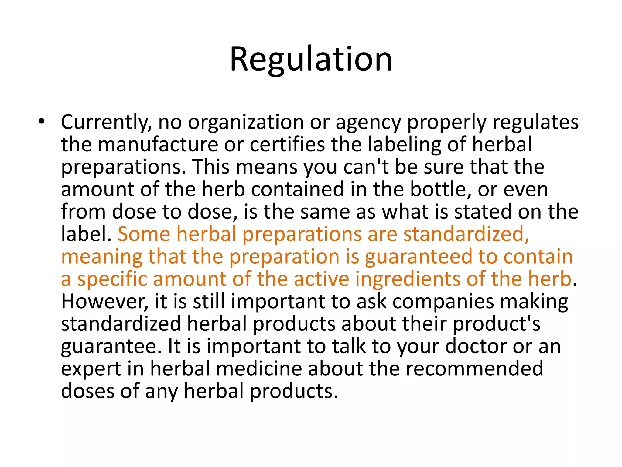 Regulation
• Currently, no organization or agency properly regulates
the manufacture or certifies the labeling of herbal
preparations. This means you can't be sure that the
amount of the herb contained in the bottle, or even
from dose to dose, is the same as what is stated on the
label. Some herbal preparations are standardized,
meaning that the preparation is guaranteed to contain
a specific amount of the active ingredients of the herb.
However, it is still important to ask companies making
standardized herbal products about their product's
guarantee. It is important to talk to your doctor or an
expert in herbal medicine about the recommended
doses of any herbal products.

 